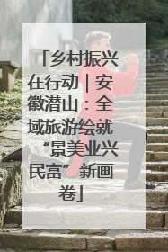 乡村振兴在行动｜安徽潜山：全域旅游绘就“景美业兴民富”新画卷